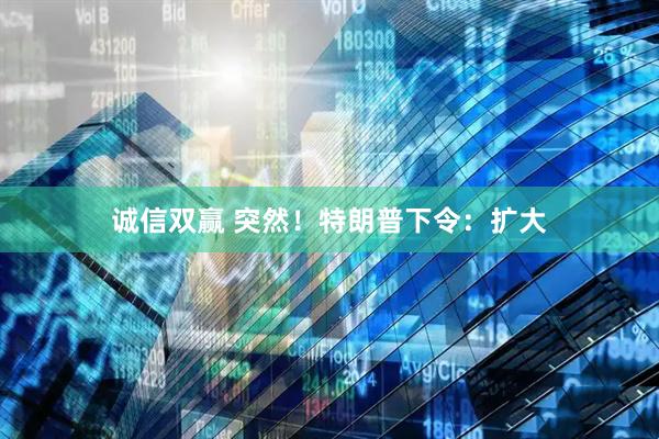 诚信双赢 突然！特朗普下令：扩大