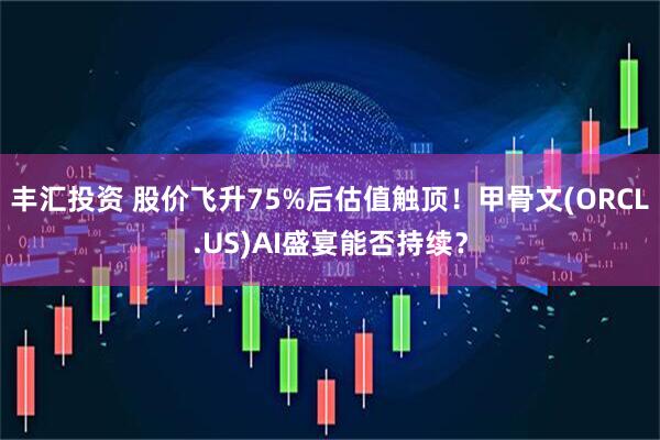 丰汇投资 股价飞升75%后估值触顶！甲骨文(ORCL.US)AI盛宴能否持续？