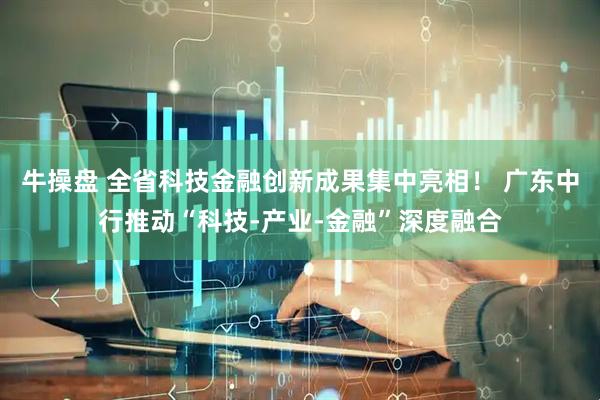 牛操盘 全省科技金融创新成果集中亮相！ 广东中行推动“科技-产业-金融”深度融合