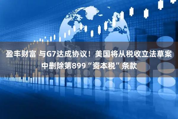 盈丰财富 与G7达成协议！美国将从税收立法草案中删除第899“资本税”条款