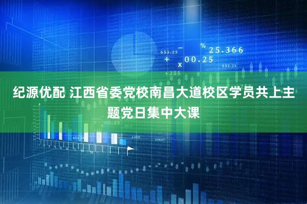 纪源优配 江西省委党校南昌大道校区学员共上主题党日集中大课