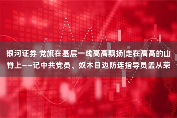 银河证券 党旗在基层一线高高飘扬|走在高高的山脊上——记中共党员、奴木日边防连指导员孟从荣