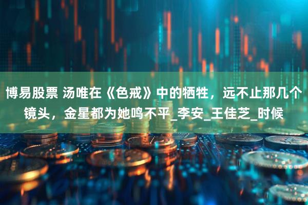 博易股票 汤唯在《色戒》中的牺牲，远不止那几个镜头，金星都为她鸣不平_李安_王佳芝_时候