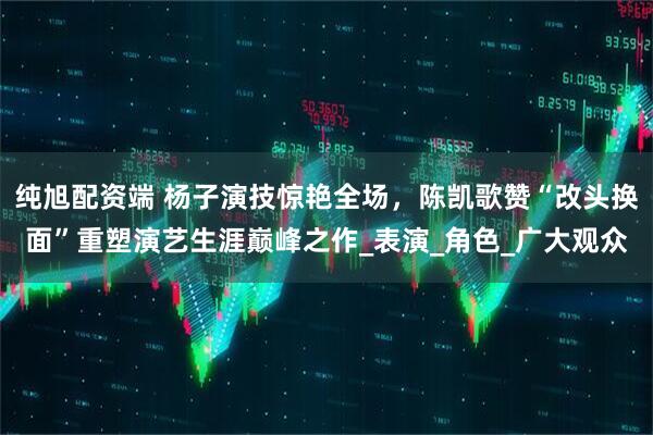 纯旭配资端 杨子演技惊艳全场，陈凯歌赞“改头换面”重塑演艺生涯巅峰之作_表演_角色_广大观众