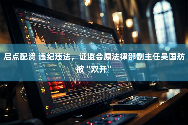 启点配资 违纪违法，证监会原法律部副主任吴国舫被“双开”