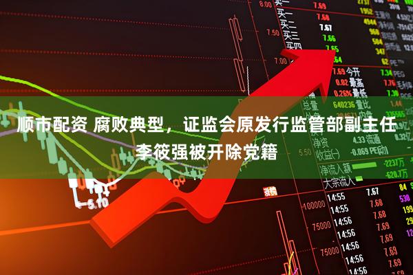 顺市配资 腐败典型，证监会原发行监管部副主任李筱强被开除党籍
