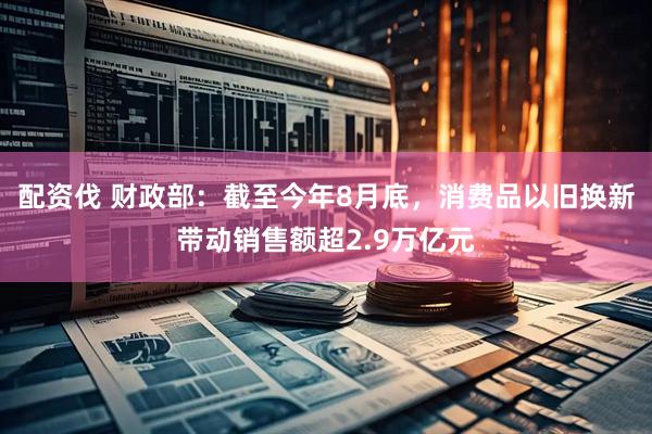 配资伐 财政部：截至今年8月底，消费品以旧换新带动销售额超2.9万亿元