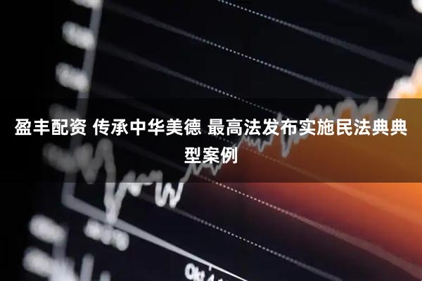 盈丰配资 传承中华美德 最高法发布实施民法典典型案例