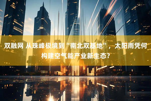 双融网 从珠峰极境到“南北双基地”，太阳雨凭何构建空气能产业新生态？