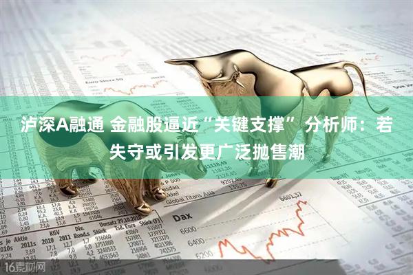 泸深A融通 金融股逼近“关键支撑” 分析师：若失守或引发更广泛抛售潮