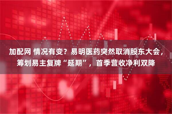 加配网 情况有变？易明医药突然取消股东大会，筹划易主复牌“延期”，首季营收净利双降