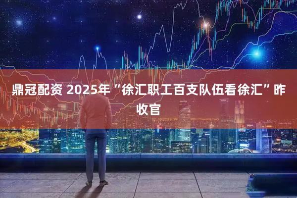鼎冠配资 2025年“徐汇职工百支队伍看徐汇”昨收官