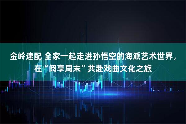 金岭速配 全家一起走进孙悟空的海派艺术世界，在“阅享周末”共赴戏曲文化之旅