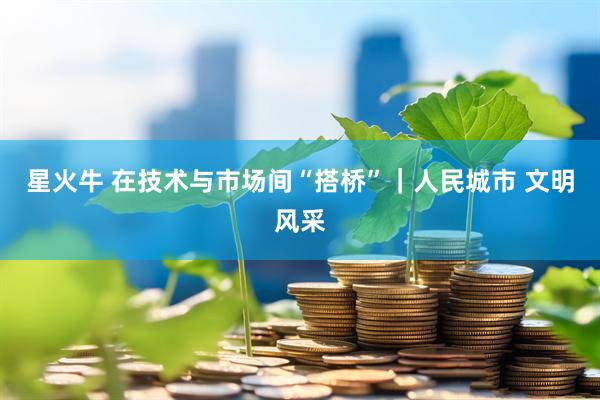 星火牛 在技术与市场间“搭桥”｜人民城市 文明风采