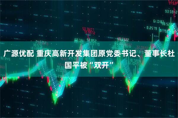 广源优配 重庆高新开发集团原党委书记、董事长杜国平被“双开”